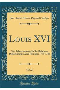 Louis XVI, Vol. 2: Son Administration Et Ses Relations Diplomatiques Avec l'Europe; 1776-1783 (Classic Reprint)