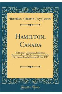 Hamilton, Canada: Its History, Commerce, Industries, Resources; Issued Under the Auspices of the City Council in the Centennial Year 1913 (Classic Reprint)