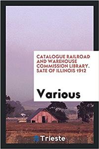 Catalogue Railroad and Warehouse Commission Library. Sate of Illinois 1912