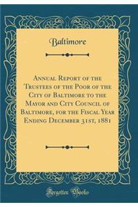 Annual Report of the Trustees of the Poor of the City of Baltimore to the Mayor and City Council of Baltimore, for the Fiscal Year Ending December 31st, 1881 (Classic Reprint)