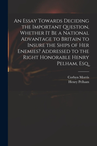 Essay Towards Deciding the Important Question, Whether It Be a National Advantage to Britain to Insure the Ships of Her Enemies? Addressed to the Right Honorable Henry Pelham, Esq.