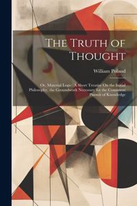 Truth of Thought: Or, Material Logic: A Short Treatise On the Initial Philosophy, the Groundwork Necessary for the Consistent Pursuit of Knowledge