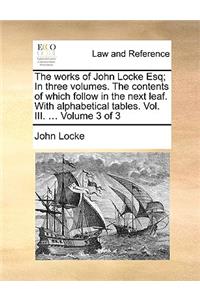 The Works of John Locke Esq; In Three Volumes. the Contents of Which Follow in the Next Leaf. with Alphabetical Tables. Vol. III. ... Volume 3 of 3