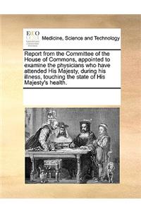 Report from the Committee of the House of Commons, Appointed to Examine the Physicians Who Have Attended His Majesty, During His Illness, Touching the State of His Majesty's Health.