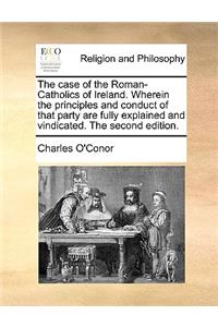 The Case of the Roman-Catholics of Ireland. Wherein the Principles and Conduct of That Party Are Fully Explained and Vindicated. the Second Edition.
