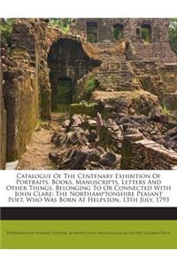 Catalogue of the Centenary Exhibition of Portraits, Books, Manuscripts, Letters and Other Things, Belonging to or Connected with John Clare: The Northamptonshire Peasant Poet, Who Was Born at Helpston, 13th July, 1793