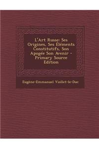 L'Art Russe: Ses Origines, Ses Elements Constitutifs, Son Apogee Son Avenir: Ses Origines, Ses Elements Constitutifs, Son Apogee Son Avenir