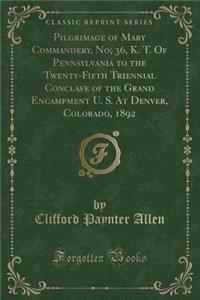 Pilgrimage of Mary Commandery, No; 36, K. T. of Pennsylvania to the Twenty-Fifth Triennial Conclave of the Grand Encampment U. S. at Denver, Colorado, 1892 (Classic Reprint)