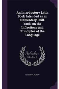 An Introductory Latin Book Intended as an Elementary Drill-book, on the Inflections and Principles of the Language