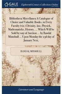 Bibliotheca Miscellanea a Catalogue of Choice and Valuable Books, in Every Faculty (Viz.) Divinity, Law, Physick, Mathematicks, History, ... Which Will Be Sold by Way of Auction ... by Randal Mimshull ... Upon Monday the 23d Day of January Next,