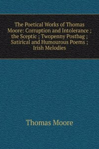 Poetical Works of Thomas Moore: Corruption and Intolerance ;  the Sceptic ; Twopenny Postbag ; Satirical and Humourous Poems ; Irish Melodies