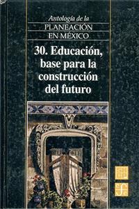 Antologia de La Planeacion En Mexico, 30. Educacion, Base Para La Construccion del Futuro