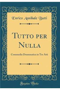 Tutto Per Nulla: Commedia Drammatica in Tre Atti (Classic Reprint)
