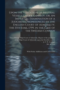 Upon the Visitation of Neutral Vessels Under Convoy, or, An Impartial Examination of a Judgment Pronounced by the English Court of Admiralty, the 11th June, 1799, in the Case of the Swedish Convoy