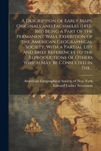 Description of Early Maps, Originals and Facsimiles (1452-1611) Being a Part of the Permanent Wall Exhibition of the American Geographical Society, With a Partial List and Brief References to the Reproductions of Others Which May Be Consulted in Th