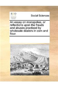 An essay on monopolies, or reflections upon the frauds and abuses practised by wholesale dealers in corn and flour.
