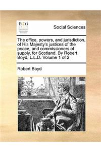 The Office, Powers, and Jurisdiction, of His Majesty's Justices of the Peace, and Commissioners of Supply, for Scotland. by Robert Boyd, L.L.D. Volume 1 of 2