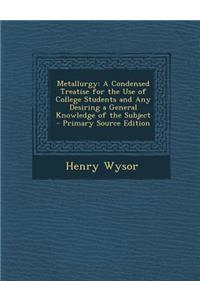 Metallurgy: A Condensed Treatise for the Use of College Students and Any Desiring a General Knowledge of the Subject