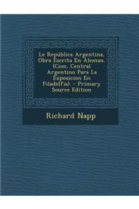 Le Republica Argentina, Obra Escrita En Aleman. (Com. Central Argentino Para La Exposicion En Filadelfia). - Primary Source Edition