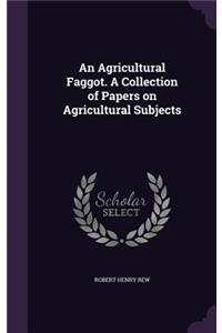 An Agricultural Faggot. A Collection of Papers on Agricultural Subjects