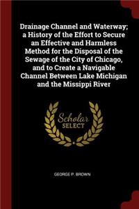 Drainage Channel and Waterway; A History of the Effort to Secure an Effective and Harmless Method for the Disposal of the Sewage of the City of Chicago, and to Create a Navigable Channel Between Lake Michigan and the Missippi River