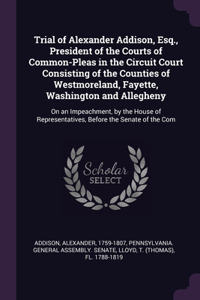 Trial of Alexander Addison, Esq., President of the Courts of Common-Pleas in the Circuit Court Consisting of the Counties of Westmoreland, Fayette, Washington and Allegheny