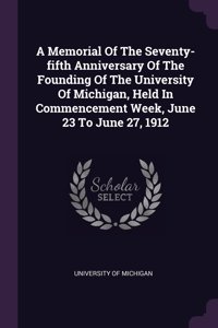 A Memorial Of The Seventy-fifth Anniversary Of The Founding Of The University Of Michigan, Held In Commencement Week, June 23 To June 27, 1912