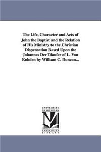 Life, Character and Acts of John the Baptist and the Relation of His Ministry to the Christian Dispensation Based Upon the Johannes Der Tfaufer of L. Von Rohden by William C. Duncan...