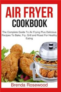 Air Fryer Cookbook: The Complete Guide To Air Frying Plus Delicious Recipes To Bake, Fry, Grill And Roast For Healthy Eating