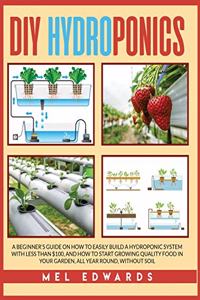 DIY Hydroponics: A Beginner's Guide on How to Easily Build a Hydroponic System With Less Than $100, and How to Start Growing Quality Food in Your Garden, All Year Ro