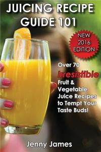 Juicing Recipe Guide 101: Includes 70+ Irresistible Fruit & Vegetable Juice Recipes to Tempt Your Taste Buds