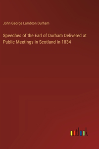 Speeches of the Earl of Durham Delivered at Public Meetings in Scotland in 1834