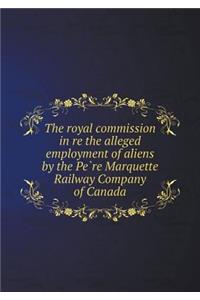 The Royal Commission in Re the Alleged Employment of Aliens by the Pe Re Marquette Railway Company of Canada