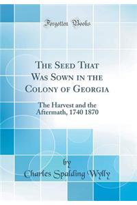 The Seed That Was Sown in the Colony of Georgia: The Harvest and the Aftermath, 1740 1870 (Classic Reprint)