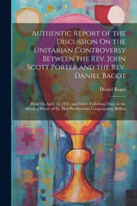 Authentic Report of the Discussion On the Unitarian Controversy Between the Rev. John Scott Porter and the Rev. Daniel Bagot: Held On April 14, 1834, and Three Following Days, in the Meeting House of the First Presbyterian Congregation, Belfast