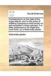 Considerations on the State of the Sugar Islands, and on the Policy of Enabling Foreigners to Lend Money on Real Securities in Those Colonies. in a Letter Addressed to the Right Hon. Lord North; By a West-India Planter.