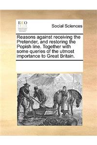 Reasons against receiving the Pretender, and restoring the Popish line. Together with some queries of the utmost importance to Great Britain.