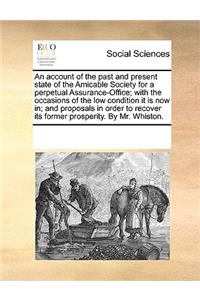 An Account of the Past and Present State of the Amicable Society for a Perpetual Assurance-Office; With the Occasions of the Low Condition It Is Now In; And Proposals in Order to Recover Its Former Prosperity. by Mr. Whiston.