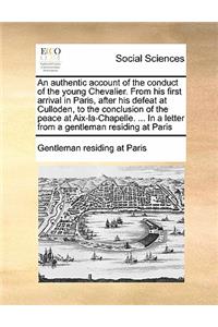 An authentic account of the conduct of the young Chevalier. From his first arrival in Paris, after his defeat at Culloden, to the conclusion of the peace at Aix-la-Chapelle. ... In a letter from a gentleman residing at Paris