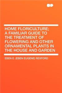 Home Floriculture; A Familiar Guide to the Treatment of Flowering and Other Ornamental Plants in the House and Garden