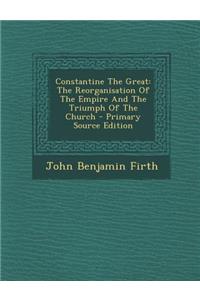 Constantine the Great: The Reorganisation of the Empire and the Triumph of the Church - Primary Source Edition