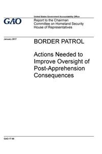 BORDER PATROL Actions Needed to Improve Oversight of Post -Apprehension Consequences