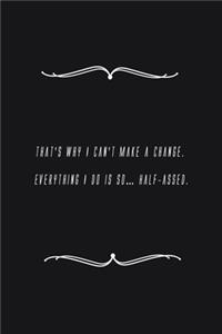 That's why I can't make a change. Everything I do is so... Half-assed.