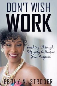 Don't Wish, Work...: Pushing Through Self-Pity to Pursue Your Purpose