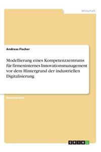 Modellierung eines Kompetenzzentrums für firmeninternes Innovationsmanagement vor dem Hintergrund der industriellen Digitalisierung