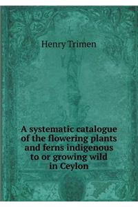 A Systematic Catalogue of the Flowering Plants and Ferns Indigenous to or Growing Wild in Ceylon