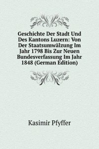 Geschichte Der Stadt Und Des Kantons Luzern: Von Der Staatsumwalzung Im Jahr 1798 Bis Zur Neuen Bundesverfassung Im Jahr 1848 (German Edition)