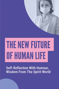 The New Future Of Human Life: Self-Reflection With Humour, Wisdom From The Spirit World: Truths About The Future Of The Human Race