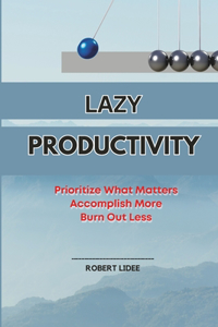 Lazy Productivity: Prioritize Only What Matters, Accomplish More, Burn Out Less