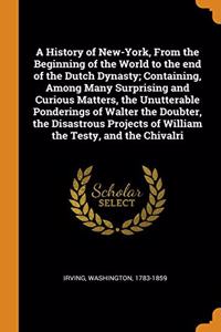 A History of New-York, From the Beginning of the World to the end of the Dutch Dynasty; Containing, Among Many Surprising and Curious Matters, the Unutterable Ponderings of Walter the Doubter, the Disastrous Projects of William the Testy, and the C